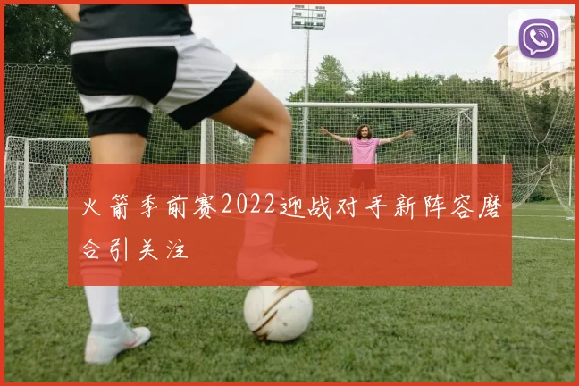 火箭季前赛2022迎战对手新阵容磨合引关注