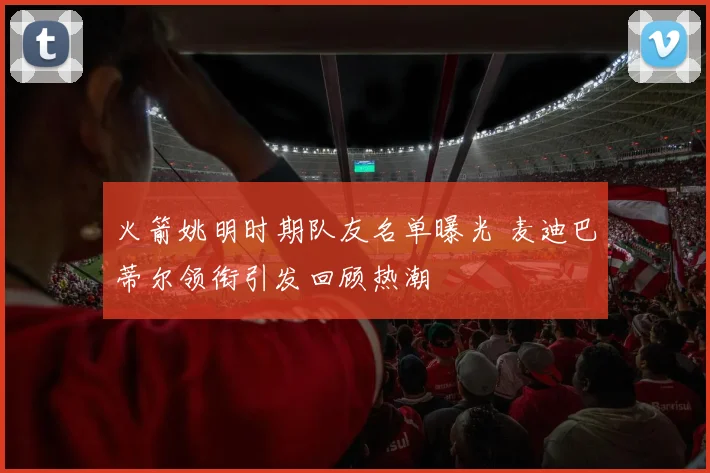 火箭姚明时期队友名单曝光 麦迪巴蒂尔领衔引发回顾热潮