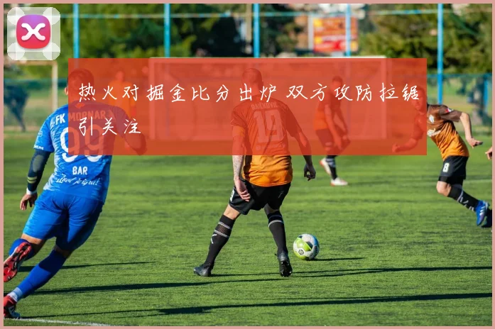 热火对掘金比分出炉 双方攻防拉锯引关注