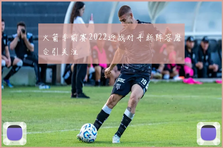 火箭季前赛2022迎战对手新阵容磨合引关注