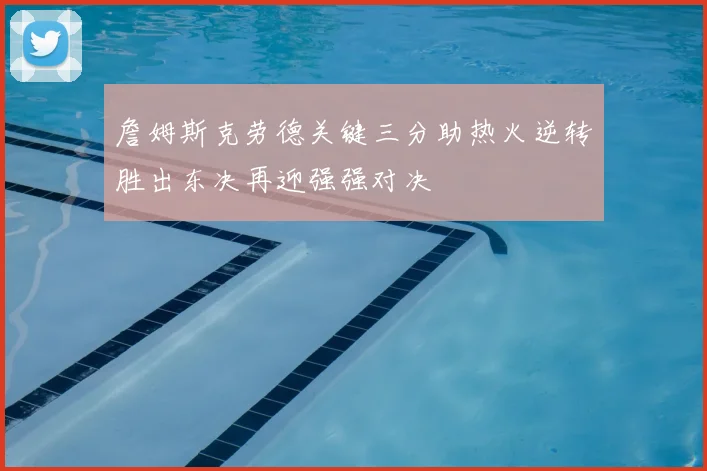 詹姆斯克劳德关键三分助热火逆转胜出东决再迎强强对决