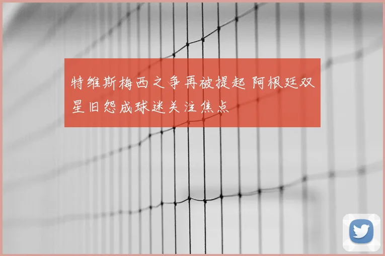 特维斯梅西之争再被提起 阿根廷双星旧怨成球迷关注焦点