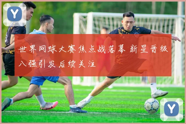 世界网球大赛焦点战落幕 新星晋级八强引发后续关注