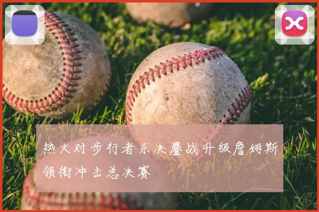 热火对步行者东决鏖战升级詹姆斯领衔冲击总决赛