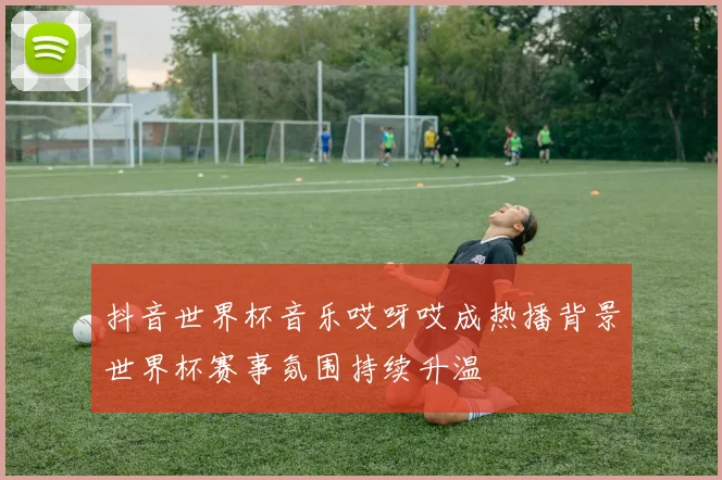 抖音世界杯音乐哎呀哎成热播背景世界杯赛事氛围持续升温