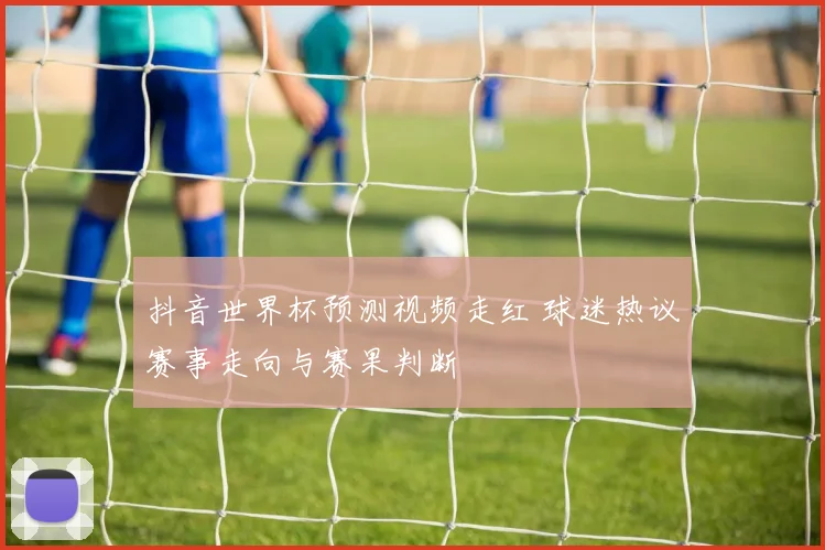 抖音世界杯预测视频走红 球迷热议赛事走向与赛果判断