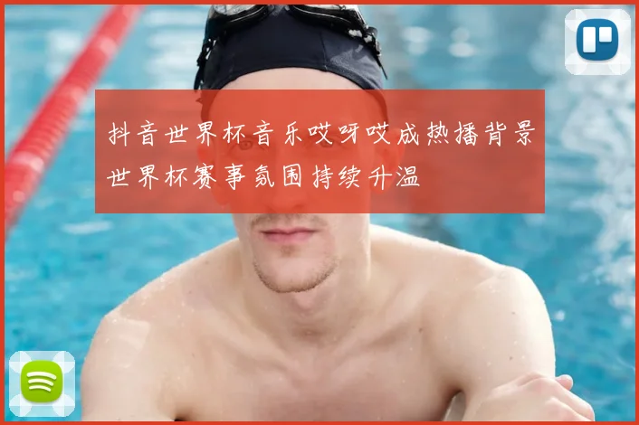 抖音世界杯音乐哎呀哎成热播背景世界杯赛事氛围持续升温