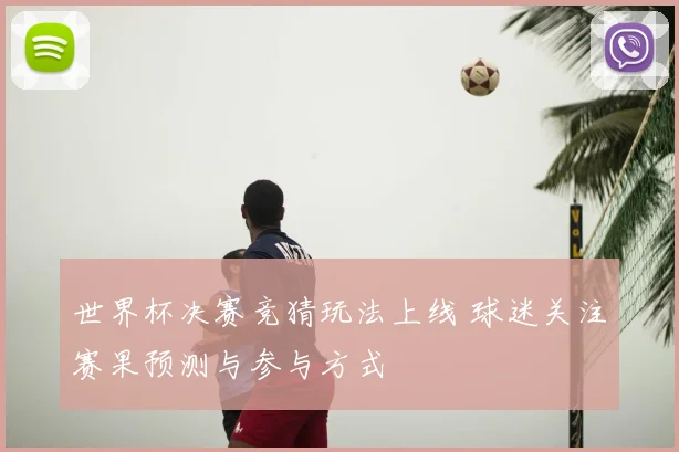 世界杯决赛竞猜玩法上线 球迷关注赛果预测与参与方式