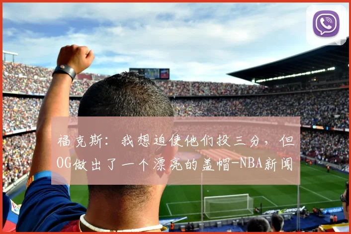 福克斯:我想迫使他们投三分,但OG做出了一个漂亮的盖帽-NBA新闻